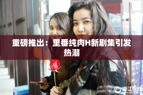 重磅推出：里番纯肉H新剧集引发热潮