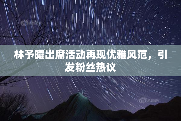 林予曦出席活动再现优雅风范，引发粉丝热议
