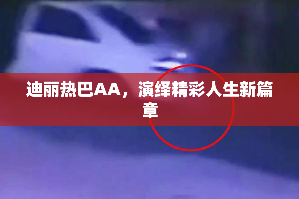 迪丽热巴AA，演绎精彩人生新篇章