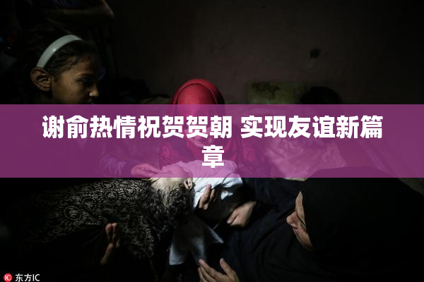 谢俞热情祝贺贺朝 实现友谊新篇章