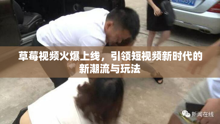 草莓视频火爆上线，引领短视频新时代的新潮流与玩法