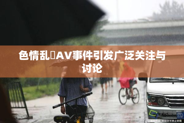 色情乱婬AV事件引发广泛关注与讨论
