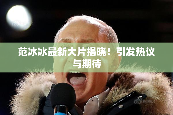 范冰冰最新大片揭晓！引发热议与期待