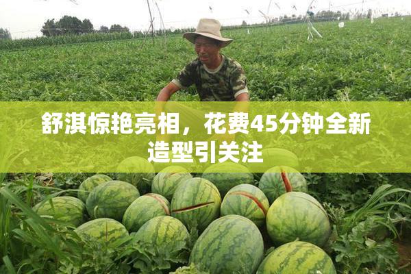 舒淇惊艳亮相，花费45分钟全新造型引关注