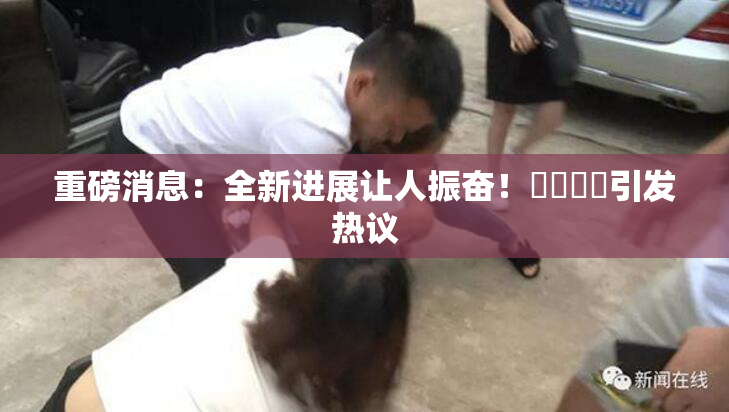 重磅消息：全新进展让人振奋！馃悢馃悢引发热议