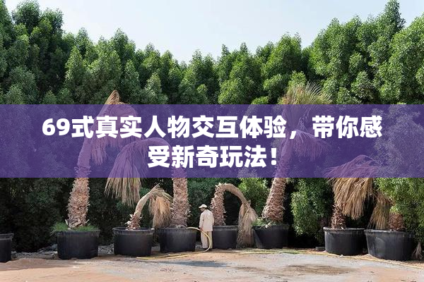 69式真实人物交互体验，带你感受新奇玩法！