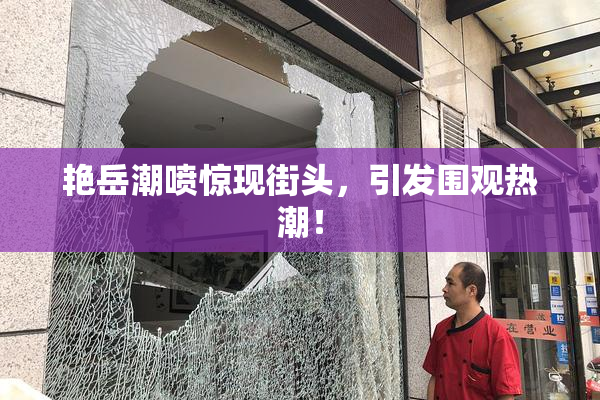 艳岳潮喷惊现街头，引发围观热潮！