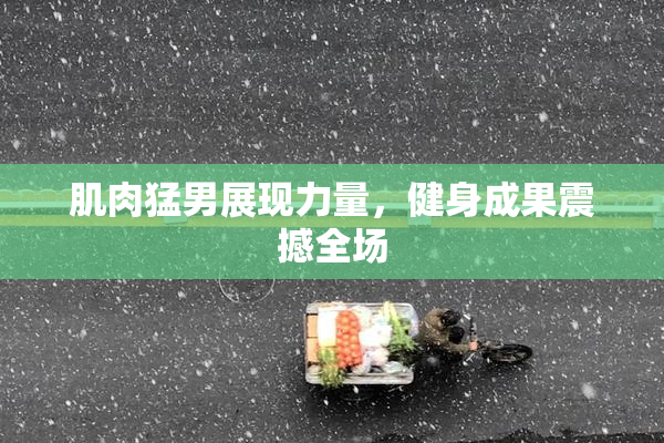 肌肉猛男展现力量，健身成果震撼全场