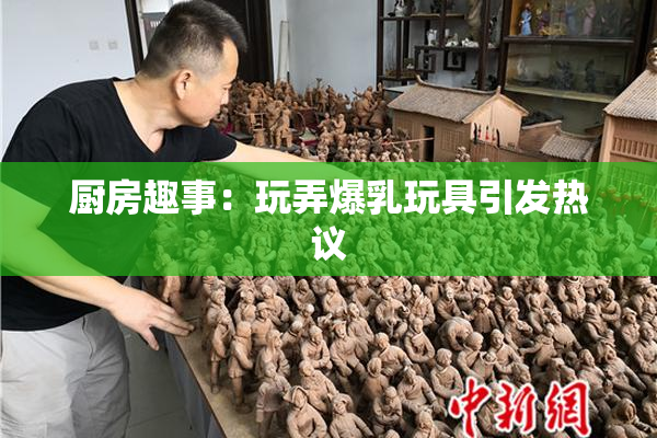 厨房趣事：玩弄爆乳玩具引发热议