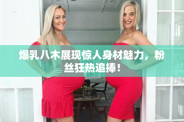 爆乳八木展现惊人身材魅力，粉丝狂热追捧！