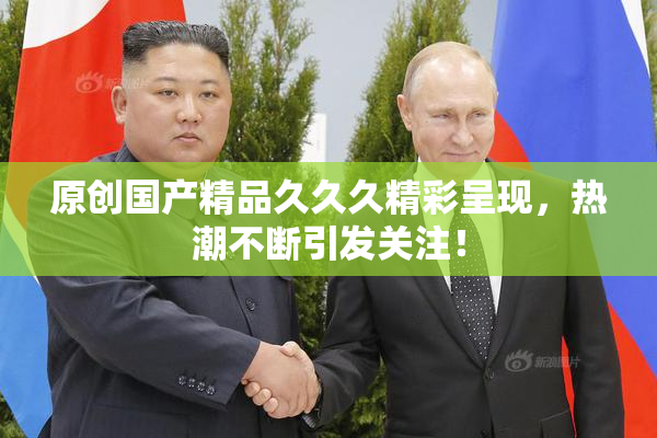 原创国产精品久久久精彩呈现，热潮不断引发关注！