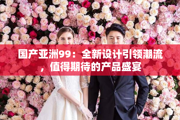 国产亚洲99：全新设计引领潮流，值得期待的产品盛宴