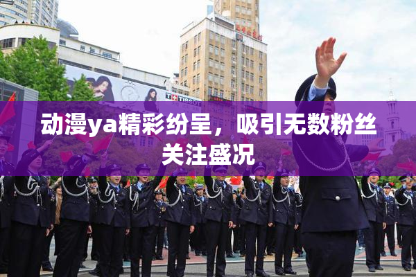动漫ya精彩纷呈，吸引无数粉丝关注盛况