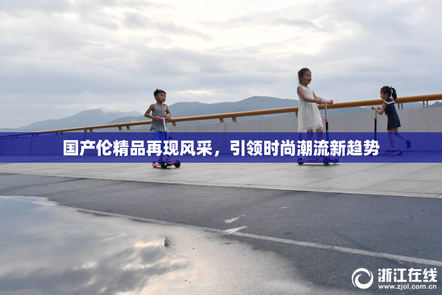 国产伦精品再现风采，引领时尚潮流新趋势