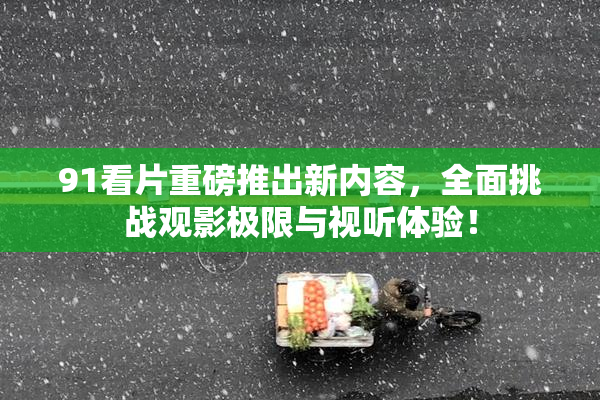 91看片重磅推出新内容，全面挑战观影极限与视听体验！