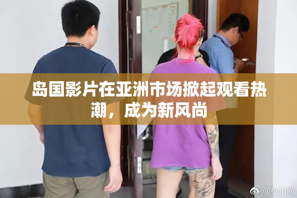 岛国影片在亚洲市场掀起观看热潮，成为新风尚