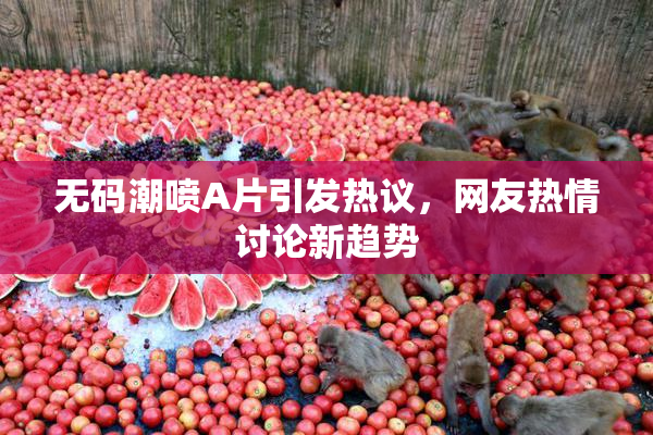 无码潮喷A片引发热议，网友热情讨论新趋势