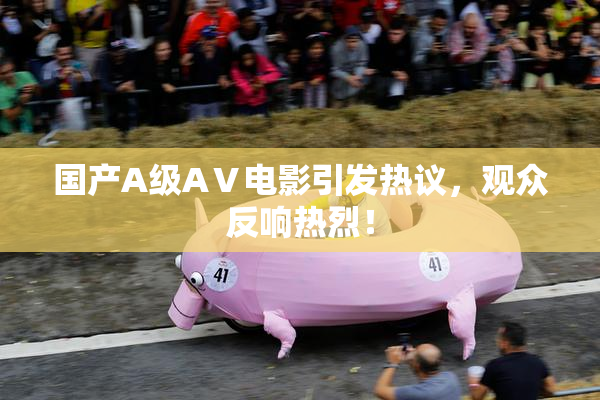 国产A级AⅤ电影引发热议，观众反响热烈！