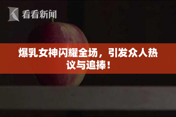 爆乳女神闪耀全场，引发众人热议与追捧！
