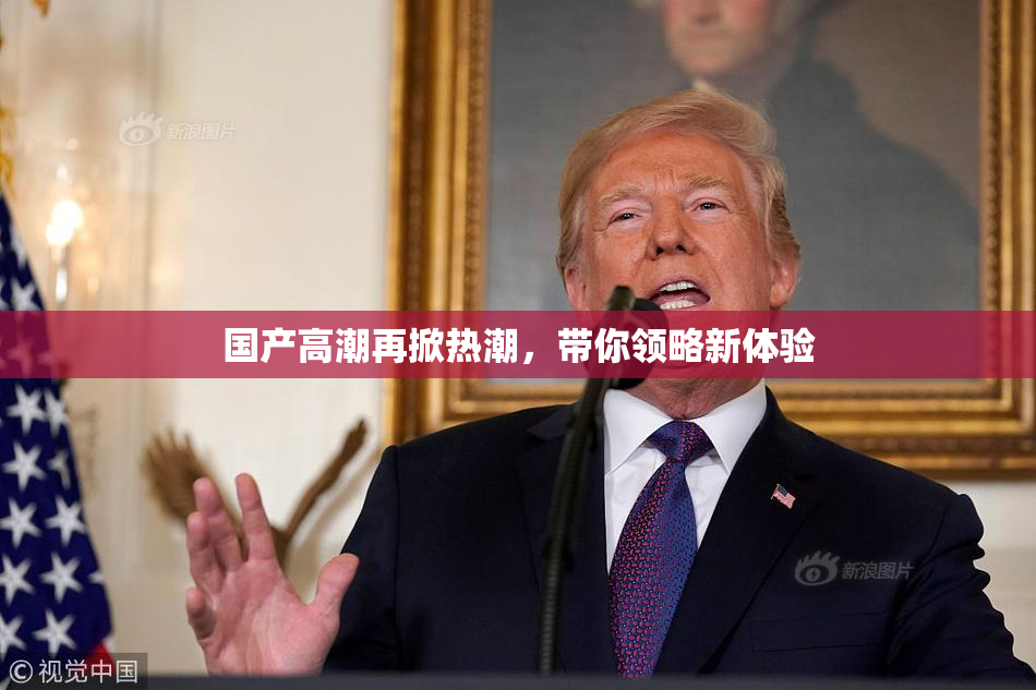 国产高潮再掀热潮，带你领略新体验