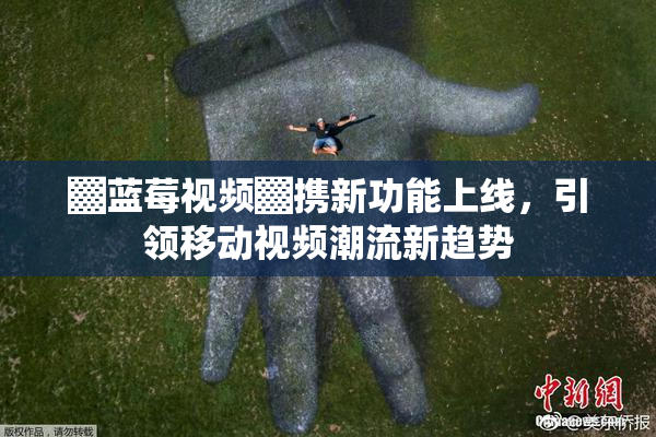 ▓蓝莓视频▓携新功能上线，引领移动视频潮流新趋势