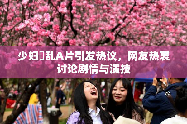 少妇婬乱A片引发热议，网友热衷讨论剧情与演技