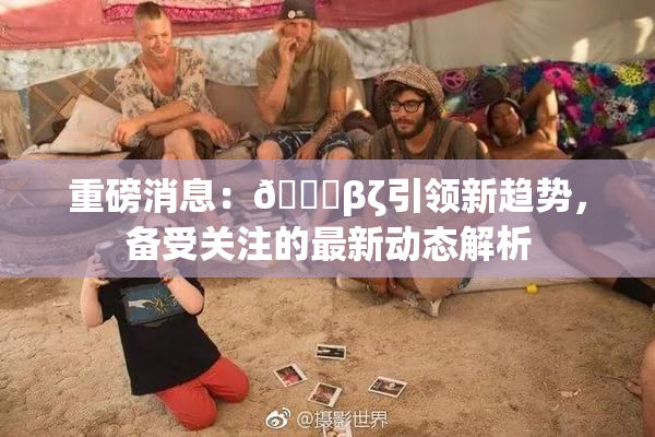 重磅消息：👙βζ引领新趋势，备受关注的最新动态解析
