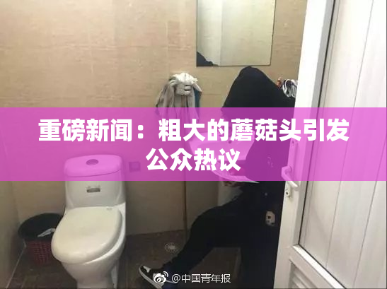 重磅新闻：粗大的蘑菇头引发公众热议