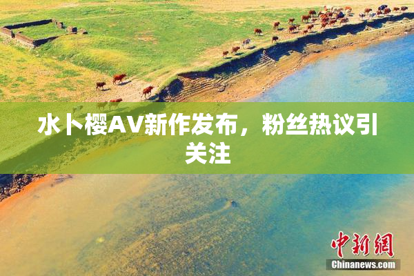 水卜樱AV新作发布，粉丝热议引关注