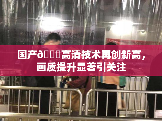 国产🍑高清技术再创新高，画质提升显著引关注