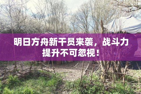 明日方舟新干员来袭，战斗力提升不可忽视！