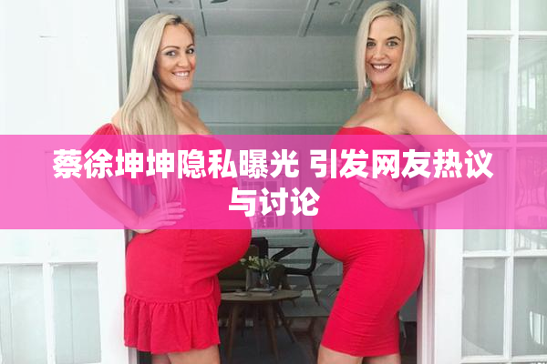 蔡徐坤坤隐私曝光 引发网友热议与讨论