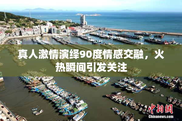 真人激情演绎90度情感交融，火热瞬间引发关注