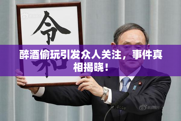 醉酒偷玩引发众人关注，事件真相揭晓！
