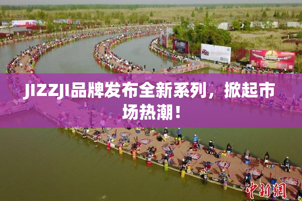 JIZZJI品牌发布全新系列，掀起市场热潮！