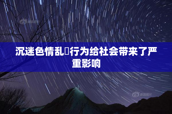 沉迷色情乱婬行为给社会带来了严重影响