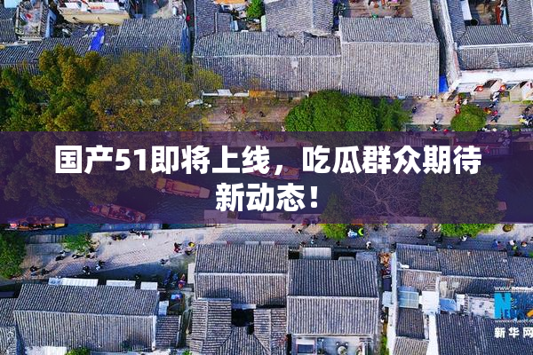 国产51即将上线，吃瓜群众期待新动态！
