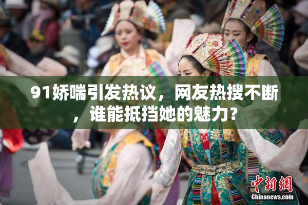 91娇喘引发热议，网友热搜不断，谁能抵挡她的魅力？