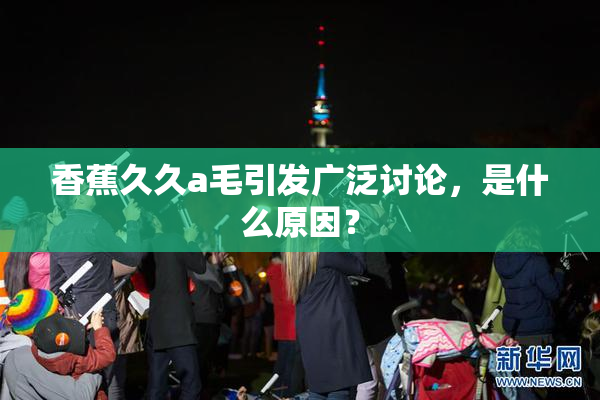 香蕉久久a毛引发广泛讨论，是什么原因？