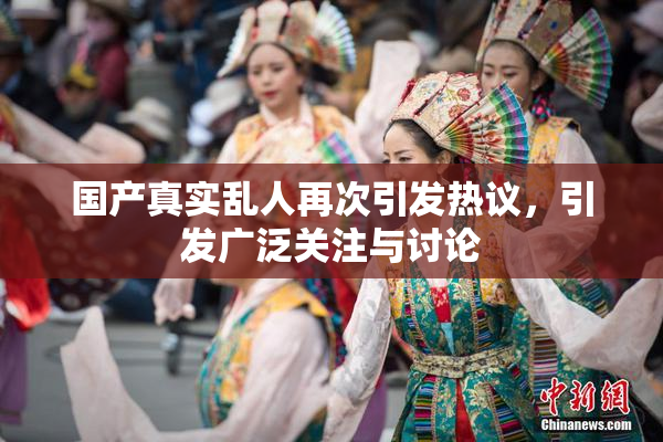 国产真实乱人再次引发热议，引发广泛关注与讨论