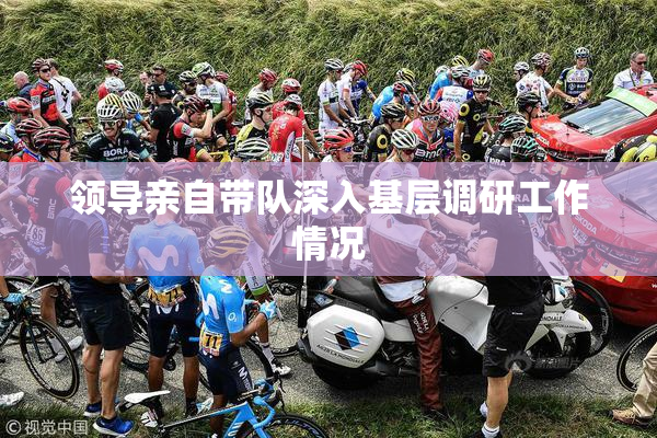 领导亲自带队深入基层调研工作情况