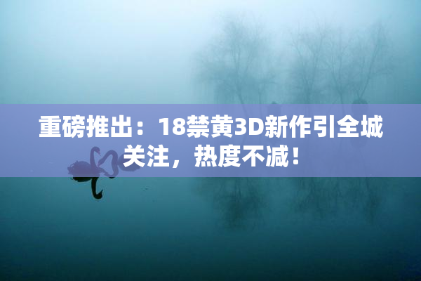 重磅推出：18禁黄3D新作引全城关注，热度不减！
