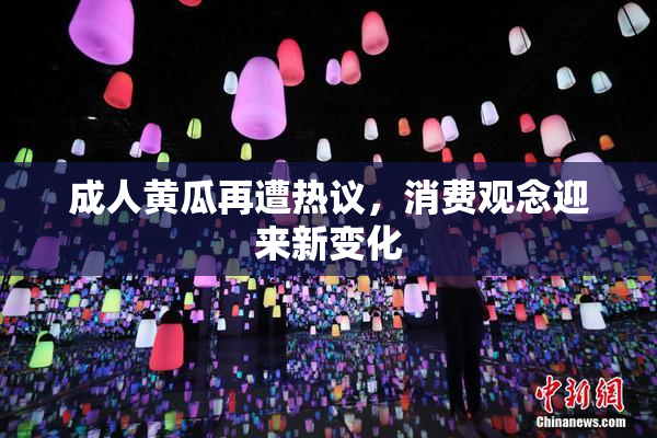 成人黄瓜再遭热议，消费观念迎来新变化