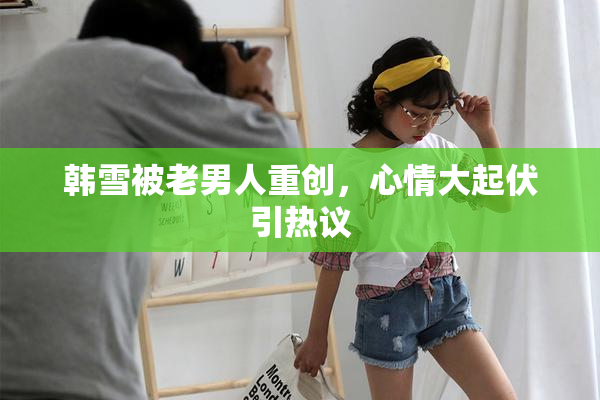 韩雪被老男人重创，心情大起伏引热议