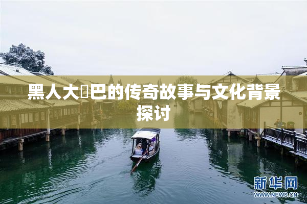 黑人大鷄巴的传奇故事与文化背景探讨