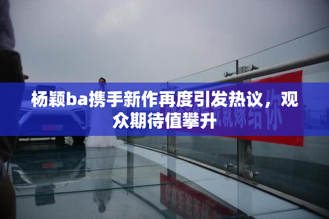 杨颖ba携手新作再度引发热议，观众期待值攀升
