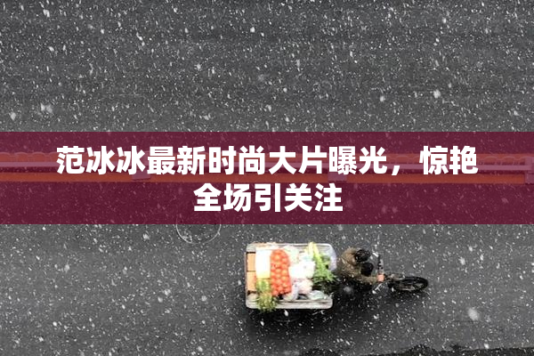 范冰冰最新时尚大片曝光，惊艳全场引关注