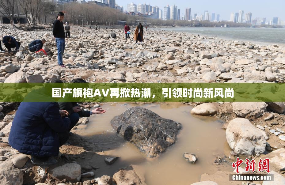 国产旗袍AV再掀热潮，引领时尚新风尚