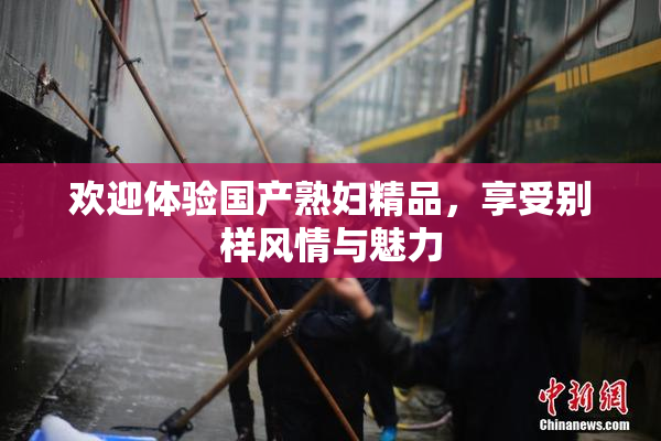 欢迎体验国产熟妇精品，享受别样风情与魅力