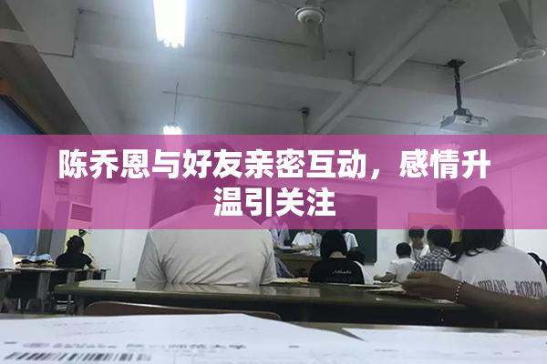 陈乔恩与好友亲密互动，感情升温引关注